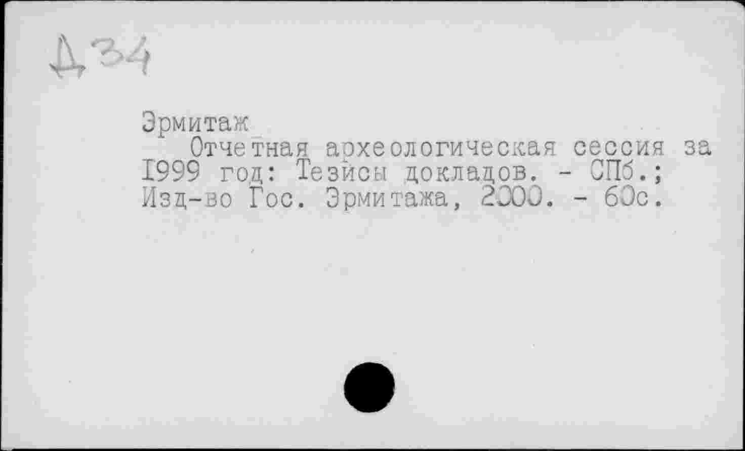 ﻿Эрмитаж
Отчетная археологическая сессия за 1999 год: Тезисы докладов. - СПб.; Изд-во Гос. Эрмитажа, 2J0C. - 60с.